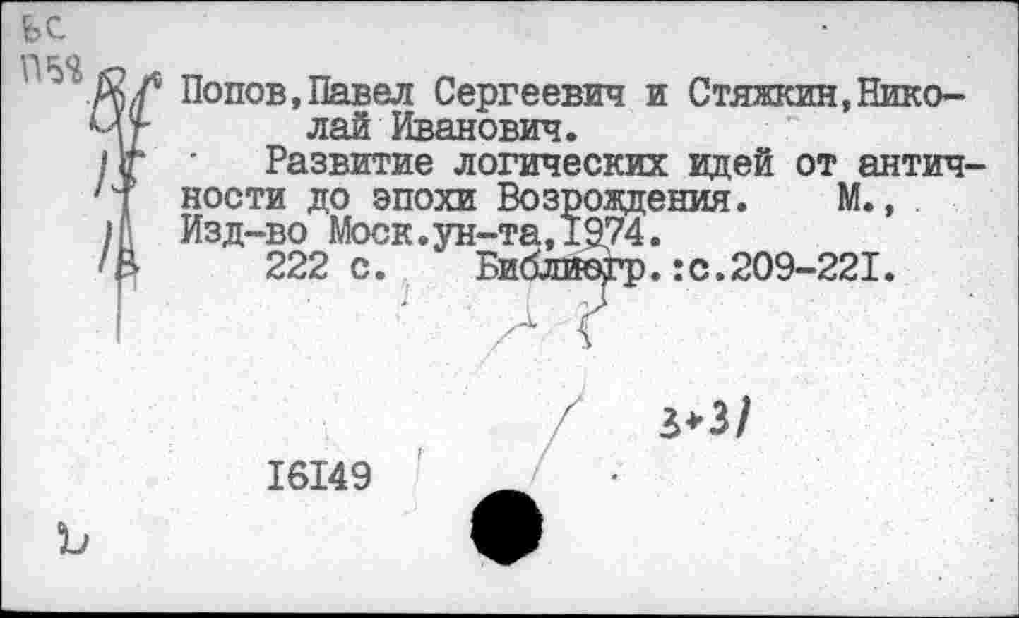 ﻿пъя
Попов,Павел Сергеевич и Стяжкин,Николай Иванович.
Развитие логических идей от античности до эпохи Возрождения. М., Изд-во Моск.ун-та,1974.
222 с. Библиогр.:с.209-221.
ъ
16149